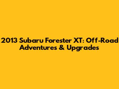 2013 Subaru Forester XT: Off-Road Adventures & Upgrades