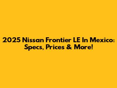 2025 Nissan Frontier LE In Mexico: Specs, Prices & More!