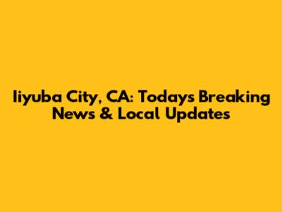 Iiyuba City, CA: Today's Breaking News & Local Updates