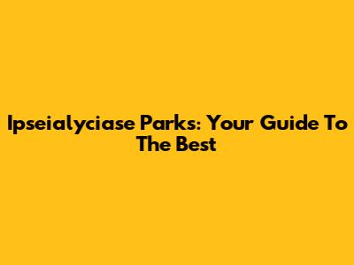 Ipseialyciase Parks: Your Guide To The Best