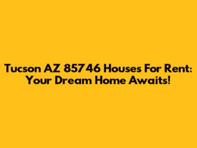 Tucson AZ 85746 Houses For Rent: Your Dream Home Awaits!