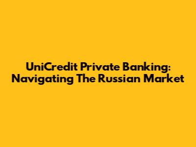 UniCredit Private Banking: Navigating The Russian Market
